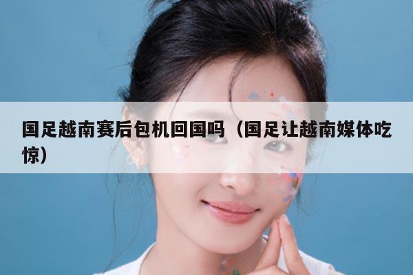 国足越南赛后包机回国吗（国足让越南媒体吃惊）