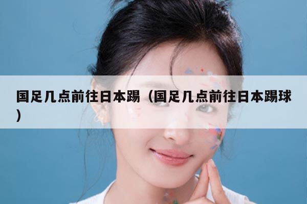 国足几点前往日本踢（国足几点前往日本踢球）